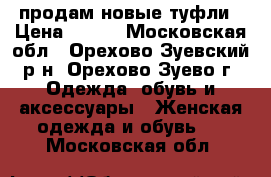 продам новые туфли › Цена ­ 700 - Московская обл., Орехово-Зуевский р-н, Орехово-Зуево г. Одежда, обувь и аксессуары » Женская одежда и обувь   . Московская обл.